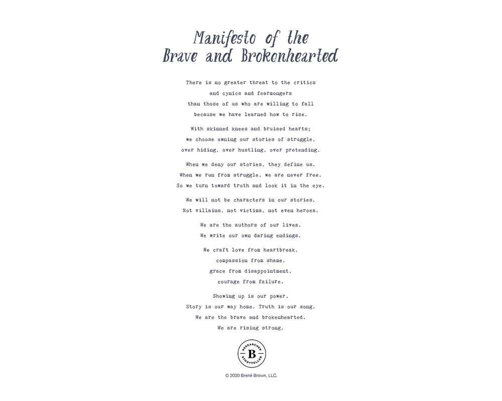 There is no greater threat to the critics and cynics and fearmongers than those of us who are willing to fall because we have learned how to rise. With skinned knees and bruised hearts; we choose owning our stories of struggle, over hiding, over hustling, over pretending. When we deny our stories, they define us. When we run from struggle, we are never free. So we turn toward truth and look it in the eye. We will not be characters in our stories. Not villains, not victims, not even heroes. We are the authors of our lives. We write our own daring endings. We craft love from heartbreak, compassion from shame, grace from disappointment, courage from failure. Showing up is our power. Story is our way home. Truth is our song. We are the brave and brokenhearted. We are rising strong.